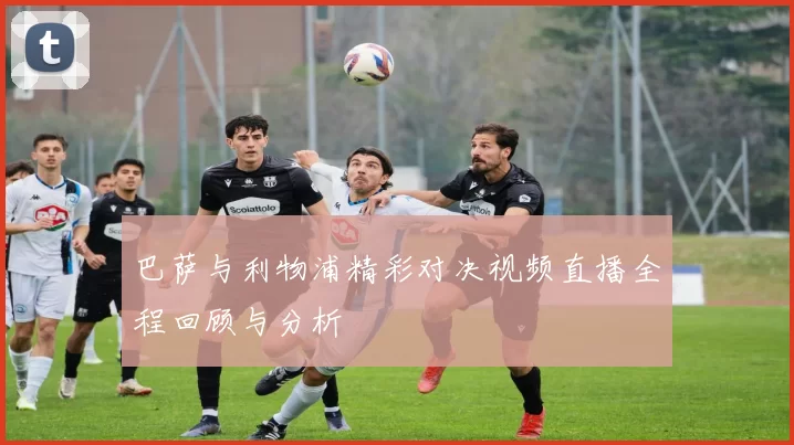 巴萨与利物浦精彩对决视频直播全程回顾与分析