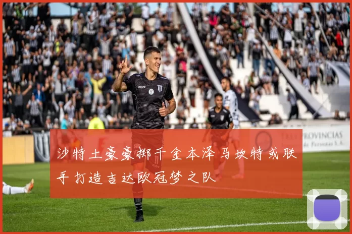 沙特土豪豪掷千金本泽马坎特或联手打造吉达欧冠梦之队