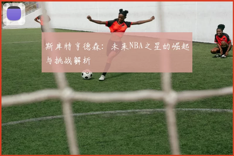 斯库特亨德森：未来NBA之星的崛起与挑战解析
