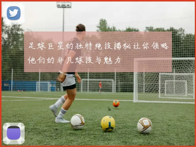 足球巨星的独特绝技揭秘让你领略他们的非凡球技与魅力